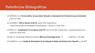 Referências Bibliográficas
 AZEVEDO, E. et al. Nuvem pública versus privada: Variações no desempenho de infraestrutura para elasticidade.
p. 110–123, 2012.
 GUTIERREZ, F. .XEN no Ubuntu 12.04 LTS. Lipe.82. 2012. Disponível em:
<htpps://sites.google.com/site/lipe82/Home/diaadia/xen>. Acesso em: 24 abr. 2014.
 REGO, P. A. L. Installing Xen 4.3 on Ubuntu 12.04 LTS. Lost of stuff. 2012. Disponível em: <pauloalr.wordpress.com>.
Acesso em: 28 abr. 2014.
 SEO, C. E. Virtualização–Problemas e desafios. IBM Linux Technology Center, v. 1, n. 008278, p. 1–19, 2009.
 SCHMIDT, A. H. et al. Análise de Desempenho da Virtualização de Redes nos Sistemas Xen e OpenVZ. p. 1–8, 2007.
 