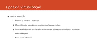Tipos de Virtualização
 PARAVIRTUALIZAÇÃO
 Kernel do SO convidado é modificado;
 SO convidado sabe que está sendo executado sobre hardware simulado;
 Combina tradução binária com chamadas de sistema (hyper calls) para comunicação entre as máquinas;
 Melhor desempenho;
 Acesso parcial ao hardware.
 