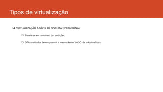 Tipos de virtualização
 VIRTUALIZAÇÃO A NÍVEL DE SISTEMA OPERACIONAL
 Baseia-se em containers ou partições;
 SO convidados devem possuir o mesmo kernel do SO da máquina física;
 