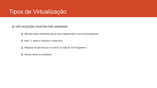 Tipos de Virtualização
 VIRTUALIZAÇÃO ASSISTIDA POR HARDWARE
 Apoiado pelos hardwares atuais que implementam uma nova arquitetura;
 Anel -1, onde é instalado o hipervisor;
 Máquina virtual executa no anel 0, ao lado do SO hospedeiro;
 Acesso direto ao hardware.
 