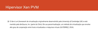 Hipervisor Xen PVM
 O Xen é um framework de virtualização originalmente desenvolvido pela University of Cambridge (UK) e está
mantido pela XenSource, Inc. (parte da Citrix). Ele usa paravirtualização, um método de virtualização que envolve
alto grau de cooperação entre hosts virtualizados e máquinas virtuais (GUTIERREZ, 2014).
 