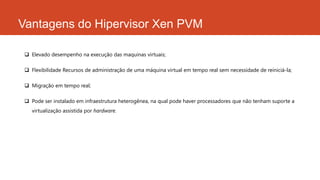 Vantagens do Hipervisor Xen PVM
 Elevado desempenho na execução das maquinas virtuais;
 Flexibilidade Recursos de administração de uma máquina virtual em tempo real sem necessidade de reiniciá-la;
 Migração em tempo real;
 Pode ser instalado em infraestrutura heterogênea, na qual pode haver processadores que não tenham suporte a
virtualização assistida por hardware.
 