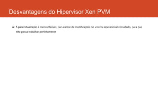 Desvantagens do Hipervisor Xen PVM
 A paravirtualzação é menos flexível, pois carece de modificações no sistema operacional convidado, para que
este possa trabalhar perfeitamente
 