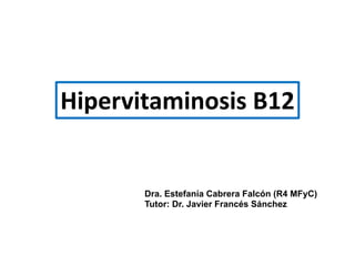 Hipervitaminosis B12
Dra. Estefanía Cabrera Falcón (R4 MFyC)
Tutor: Dr. Javier Francés Sánchez
 