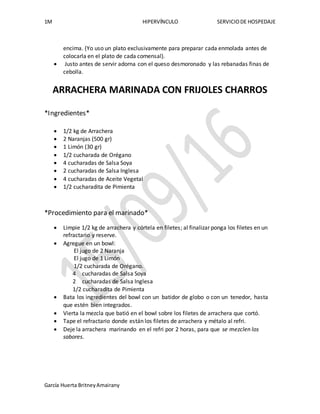 1M HIPERVÍNCULO SERVICIODE HOSPEDAJE
García Huerta BritneyAmairany
encima. (Yo uso un plato exclusivamente para preparar cada enmolada antes de
colocarla en el plato de cada comensal).
 Justo antes de servir adorna con el queso desmoronado y las rebanadas finas de
cebolla.
ARRACHERA MARINADA CON FRIJOLES CHARROS
*Ingredientes*
 1/2 kg de Arrachera
 2 Naranjas (500 gr)
 1 Limón (30 gr)
 1/2 cucharada de Orégano
 4 cucharadas de Salsa Soya
 2 cucharadas de Salsa Inglesa
 4 cucharadas de Aceite Vegetal
 1/2 cucharadita de Pimienta
*Procedimiento para el marinado*
 Limpie 1/2 kg de arrachera y córtela en filetes; al finalizar ponga los filetes en un
refractario y reserve.
 Agregue en un bowl:
El jugo de 2 Naranja
El jugo de 1 Limón
1/2 cucharada de Orégano.
4 cucharadas de Salsa Soya
2 cucharadas de Salsa Inglesa
1/2 cucharadita de Pimienta
 Bata los ingredientes del bowl con un batidor de globo o con un tenedor, hasta
que estén bien integrados.
 Vierta la mezcla que batió en el bowl sobre los filetes de arrachera que cortó.
 Tape el refractario donde están los filetes de arrachera y métalo al refri.
 Deje la arrachera marinando en el refri por 2 horas, para que se mezclen los
sabores.
 