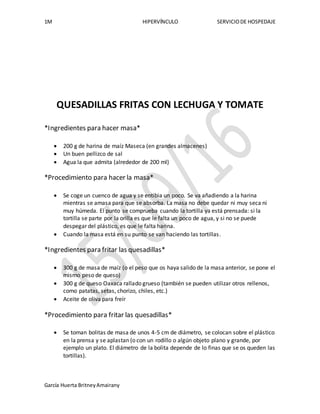 1M HIPERVÍNCULO SERVICIODE HOSPEDAJE
García Huerta BritneyAmairany
QUESADILLAS FRITAS CON LECHUGA Y TOMATE
*Ingredientes para hacer masa*
 200 g de harina de maíz Maseca (en grandes almacenes)
 Un buen pellizco de sal
 Agua la que admita (alrededor de 200 ml)
*Procedimiento para hacer la masa*
 Se coge un cuenco de agua y se entibia un poco. Se va añadiendo a la harina
mientras se amasa para que se absorba. La masa no debe quedar ni muy seca ni
muy húmeda. El punto se comprueba cuando la tortilla ya está prensada: si la
tortilla se parte por la orilla es que le falta un poco de agua, y si no se puede
despegar del plástico, es que le falta harina.
 Cuando la masa está en su punto se van haciendo las tortillas.
*Ingredientes para fritar las quesadillas*
 300 g de masa de maíz (o el peso que os haya salido de la masa anterior, se pone el
mismo peso de queso)
 300 g de queso Oaxaca rallado grueso (también se pueden utilizar otros rellenos,
como patatas, setas, chorizo, chiles, etc.)
 Aceite de oliva para freír
*Procedimiento para fritar las quesadillas*
 Se toman bolitas de masa de unos 4-5 cm de diámetro, se colocan sobre el plástico
en la prensa y se aplastan (o con un rodillo o algún objeto plano y grande, por
ejemplo un plato. El diámetro de la bolita depende de lo finas que se os queden las
tortillas).
 