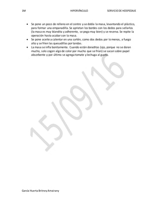 1M HIPERVÍNCULO SERVICIODE HOSPEDAJE
García Huerta BritneyAmairany
 Se pone un poco de relleno en el centro y se dobla la masa, levantando el plástico,
para formar una empanadilla. Se aprietan los bordes con los dedos para sellarlos
(la masa es muy blandita y adherente, se pega muy bien) y se reserva. Se repite la
operación hasta acabar con la masa.
 Se pone aceite a calentar en una sartén, como dos dedos por lo menos, a fuego
alto y se fríen las quesadillas por tandas.
 La masa se infla bonitamente. Cuando están doraditas (ojo, porque no se doran
mucho, solo cogen algo de color por mucho que se frían) se sacan sobre papel
absorbente y por último se agrega tomate y lechuga al gusto.
 