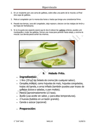 Hipervínculo
1° “GM” (MC) MAQ.10 11/09/15
2. En un recipiente pon una cama de galletas, sobre ellas una parte de la mezcla y al final
otra capa de galletas.
3. Mete al congelador por lo menos dos horas o hasta que tenga una consistencia firme.
4. Pasado ese tiempo, saca del congelador, deja reposar y decora con las rodajas de limón y
las hojas de hierbabuena.
5. Si no te gusta ese aspecto casero que le da el colocar las galletas enteras, puedes unir
mantequilla y moler las galletas, formar una masa para ponerla hasta abajo, y encima la
mezcla. Los demás pasos serían los mismos.
9. Helado Frito.
 Ingredientes:
 1 litro (33 oz) de helado de crema (de cualquier sabor).
 Cereales molidos, como hojuelas de maíz, hojuelas congeladas,
trozos de canela, o arroz inflado (también puedes usar trozos de
galletas dulces o saladas, o pan molido).
 Harina (aproximadamente 1/2 taza).
 Aceite (usa aceite sin sabor, y para altas temperaturas).
 2 huevos (batidos en un tazón grande).
 Canela o azúcar (opcional)
 Preparación:
 