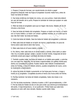 Hipervínculo
1° “GM” (MC) MAQ.10 11/09/15
1. Prepara 2 hojas de hornear, con recubrimiento de silicón o papel
pergamino.Después mete las hojas al congelador durante media hora, antes de
hacer las bolas de helado
2. Haz bolas simétricas de helado de crema, con una cuchara. Cada bola deberá
ser casi del tamaño de tu puño. Prepara la cantidad de bolas que quepan en cada
hoja de hornear
3. Mete las bolas al congelador para que se hagan más duras. Déjalas ahí de 30
minutos a dos horas
4. Saca las bolas de helado del congelador. Prepara un tazón con harina, un tazón
con un huevo batido y un tazón con cereal o galletas molidas, en un orden que te
sea más fácil meter las bolas de helado.
5. Cubre las bolas de helado. Saca las bolas de helado del congelador y entonces:
6. Mete cada bola de helado en el tazón de harina y espolvoréala. Un poco de
harina sobre cada bola le dará más fuerza.
5. Mete cada bola en el huevo batido y ródala.
6. Por último, mete cada bola en el cereal molido y cúbrela. (Para darle un sabor
más rico, le puedes agregar canela y azúcar al cereal molido. Asegúrate de tener
suficiente cereal para seguir cubriendo las bolas de helado.
7. También puedes meter las bolas de helado en un batido para pastel, y cubrirlas
con una capa fina. Después, fríe las bolas o espolvoréalas con galleta molida para
darles una consistencia crujiente. Puedes realizar este método inmediatamente
antes de freírlas, o como el método anterior, puedes congelarlas de nuevo, como
te mostramos a continuación:
8. coloca las bolas de helado nuevamente en las hojas para hornear, y luego o
través en el congelador. Congélalas durante al menos dos horas antes de freírlas.
9. Podrías mantener las bolas de helado congeladas, hasta dos meses si es
necesario.
10. Fríe las bolas recubiertas. Calienta el aceite a 185 C aproximadamente, o 364
F. Fríe las bolas de helado de dos en dos para evitar que disminuya la temperatura
del aceite. A baja temperatura, no se quebrarán. Fríelas hasta que cada bola
adquiera un color café claro dorado. Sácalas cuando estén listas.
 