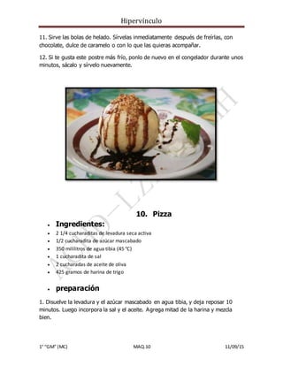 Hipervínculo
1° “GM” (MC) MAQ.10 11/09/15
11. Sirve las bolas de helado. Sírvelas inmediatamente después de freírlas, con
chocolate, dulce de caramelo o con lo que las quieras acompañar.
12. Si te gusta este postre más frío, ponlo de nuevo en el congelador durante unos
minutos, sácalo y sírvelo nuevamente.
10. Pizza
 Ingredientes:
 2 1/4 cucharaditas de levadura seca activa
 1/2 cucharadita de azúcar mascabado
 350 mililitros de agua tibia (45 °C)
 1 cucharadita de sal
 2 cucharadas de aceite de oliva
 425 gramos de harina de trigo
 preparación
1. Disuelve la levadura y el azúcar mascabado en agua tibia, y deja reposar 10
minutos. Luego incorpora la sal y el aceite. Agrega mitad de la harina y mezcla
bien.
 