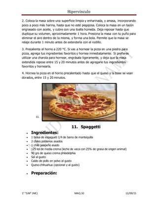 Hipervínculo
1° “GM” (MC) MAQ.10 11/09/15
2. Coloca la masa sobre una superficie limpia y enharinada, y amasa, incorporando
poco a poco más harina, hasta que no esté pegajosa. Coloca la masa en un tazón
engrasado con aceite, y cubre con una toalla húmeda. Deja reposar hasta que
duplique su volumen, aproximadamente 1 hora. Presiona la masa con tu puño para
eliminar el aire dentro de la misma, y forma una bola. Permite que la masa se
relaje durante 1 minuto antes de extenderla con el rodillo.
3. Precalienta el horno a 220 °C. Si vas a hornear la pizza en una piedra para
pizza, agrega tus ingredientes favoritos y hornea inmediatamente. Si prefieres
utilizar una charola para hornear, engrásala ligeramente, y deja que la masa
extendida repose entre 15 y 20 minutos antes de agregarle tus ingredientes
favoritos y hornearla.
4. Hornea la pizza en el horno precalentado hasta que el queso y la base se vean
dorados, entre 15 y 20 minutos.
11. S
11. Spaggetti
 Ingredientes:
 1 bolsa de espagueti 1/4 de barra de mantequilla
 2 chiles poblanos asados
 1 chile jalapeño asado
 125 ml de media crema (leche de vaca con 25% de grasa de origen animal)
 90 grs de queso crema philadelphia
 Sal al gusto
 Caldo de pollo en polvo al gusto
 Queso chihuahua (opcional y al gusto)
 Preparación:
 