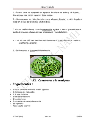 Hipervínculo
1° “GM” (MC) MAQ.10 11/09/15
1.- Poner a cocer los espaguetis en agua con 3 cucharas de aceite y sal al gusto.
Una vez que esté cocido escurrir y dejar enfriar.
2.- Mientras poner los chiles, la media crema, el queso de untar, el caldo de pollo y
la sal en el baso de la batidora y batirlo bien.
3.-En una sartén caliente, poner la mantequilla, agregar la mezcla y cuando esté a
punto de empezar a hervir, agregar el espagueti y mezclarlo bien.
4.- Una vez que esté bien mezclado espolvorea con el queso chihuahua y meterlo
en el horno a gratinar.
5.- Servir cuando el queso esté bien doradito.
12. Camarones a la mariposa.
 Ingredientes :
 1 kilo de camarones medianos, lavados y pelados
 6 dientes de ajo, machacados
 1 ¼ tazas de harina
 1 taza de cerveza clara
 2 huevos enteros
 2 cucharadas de mantequilla derretida
 Sal y pimienta
 Aceite vegetal para freír
 