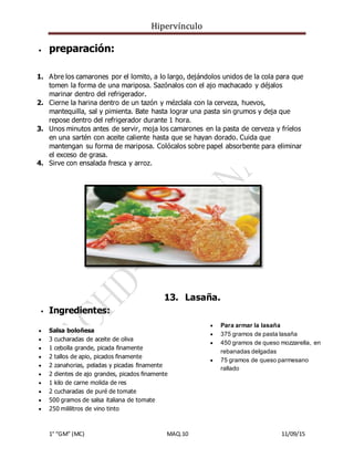 Hipervínculo
1° “GM” (MC) MAQ.10 11/09/15
 preparación:
1. Abre los camarones por el lomito, a lo largo, dejándolos unidos de la cola para que
tomen la forma de una mariposa. Sazónalos con el ajo machacado y déjalos
marinar dentro del refrigerador.
2. Cierne la harina dentro de un tazón y mézclala con la cerveza, huevos,
mantequilla, sal y pimienta. Bate hasta lograr una pasta sin grumos y deja que
repose dentro del refrigerador durante 1 hora.
3. Unos minutos antes de servir, moja los camarones en la pasta de cerveza y fríelos
en una sartén con aceite caliente hasta que se hayan dorado. Cuida que
mantengan su forma de mariposa. Colócalos sobre papel absorbente para eliminar
el exceso de grasa.
4. Sirve con ensalada fresca y arroz.
13. Lasaña.
 Ingredientes:
 Salsa boloñesa
 3 cucharadas de aceite de oliva
 1 cebolla grande, picada finamente
 2 tallos de apio, picados finamente
 2 zanahorias, peladas y picadas finamente
 2 dientes de ajo grandes, picados finamente
 1 kilo de carne molida de res
 2 cucharadas de puré de tomate
 500 gramos de salsa italiana de tomate
 250 mililitros de vino tinto
 Para armar la lasaña
 375 gramos de pasta lasaña
 450 gramos de queso mozzarella, en
rebanadas delgadas
 75 gramos de queso parmesano
rallado
 