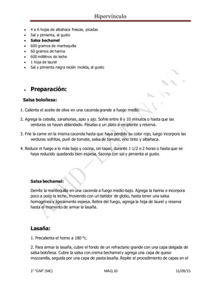 Hipervínculo
1° “GM” (MC) MAQ.10 11/09/15
 4 a 6 hojas de albahaca frescas, picadas
 Sal y pimienta, al gusto
 Salsa bechamel
 600 gramos de mantequilla
 60 gramos de harina
 600 mililitros de leche
 1 hoja de laurel
 Sal y pimienta negra recién molida, al gusto
 Preparación:
Salsa boloñesa:
1. Calienta el aceite de oliva en una cacerola grande a fuego medio.
2. Agrega la cebolla, zanahorias, apio y ajo. Sofríe entre 8 y 10 minutos o hasta que las
verduras se hayan ablandado. Pásalas a un plato o recipiente y reserva.
3. Fríe la carne en la misma cacerola hasta que haya perdido su color rojo, luego incorpora las
verduras sofritas, puré de tomate, salsa de tomate, vino tinto y albahaca.
4. Reduce el fuego a lo más bajo y cocina, sin tapar, durante 1 1/2 o 2 horas o hasta que se
haya reducido quedando bien espesa. Sazona con sal y pimienta al gusto.
Salsa bechamel:
Derrite la mantequilla en una cacerola a fuego medio-bajo. Agrega la harina e incorpora
poco a poco la leche, moviendo con un batidor de globo, hasta tener una salsa
homogénea y ligeramente espesa. Retira del fuego, agrega la hoja de laurel y reserva
hasta el momento de armar la lasaña.
Lasaña:
1. Precalienta el horno a 180 °c.
2. Para armar la lasaña, cubre el fondo de un refractario grande con una capa delgada de
salsa boloñesa. Cubre la salsa con crema bechamel y agrega una capa de queso
mozzarella, seguida por una capa de pasta lasaña. Repite el procedimiento de capas en el
 