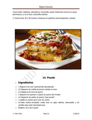 Hipervínculo
1° “GM” (MC) MAQ.10 11/09/15
mismo orden: boloñesa, salsa blanca, mozzarella y pasta. Espolvorea encima con queso
parmesano y, si es el caso, mozzarella restante.
3. Hornea entre 30 y 40 minutos o hasta que la superficie esté burbujeando y dorada.
14. Pozole
 Ingredientes
 1 kilogramo de maíz cacahuazintle descabezado
 1/2 kilogramo de costilla de puerco cortada en trozo
 1/2 kilogramo de lomo de puerco
 1 kilogramo de espinazo y cabeza de puerco bien limpios
 1/2 kilogramo de patitas de puerco “para pozole”
 1 cebolla en cuartos para cocer las carnes
 10 chiles anchos remojados media hora en agita caliente, desvenados y sin
semillas para evitar demasiado picor
 Orégano, sal y ajo al gusto
 