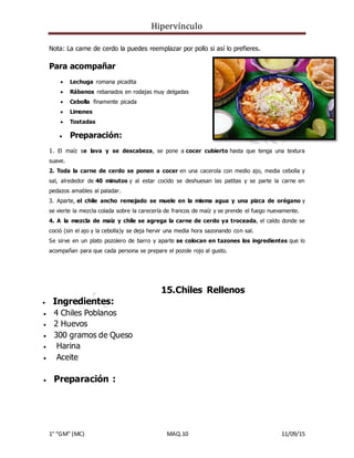 Hipervínculo
1° “GM” (MC) MAQ.10 11/09/15
Nota: La carne de cerdo la puedes reemplazar por pollo si así lo prefieres.
Para acompañar
 Lechuga romana picadita
 Rábanos rebanados en rodajas muy delgadas
 Cebolla finamente picada
 Limones
 Tostadas
 Preparación:
1. El maíz se lava y se descabeza, se pone a cocer cubierto hasta que tenga una textura
suave.
2. Toda la carne de cerdo se ponen a cocer en una cacerola con medio ajo, media cebolla y
sal, alrededor de 40 minutos y al estar cocido se deshuesan las patitas y se parte la carne en
pedazos amables al paladar.
3. Aparte, el chile ancho remojado se muele en la misma agua y una pizca de orégano y
se vierte la mezcla colada sobre la carecería de francos de maíz y se prende el fuego nuevamente.
4. A la mezcla de maíz y chile se agrega la carne de cerdo ya troceada, el caldo donde se
coció (sin el ajo y la cebolla)y se deja hervir una media hora sazonando con sal.
Se sirve en un plato pozolero de barro y aparte se colocan en tazones los ingredientes que lo
acompañan para que cada persona se prepare el pozole rojo al gusto.
15.Chiles Rellenos
 Ingredientes:
 4 Chiles Poblanos
 2 Huevos
 300 gramos de Queso
 Harina
 Aceite
 Preparación :
 