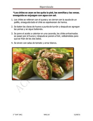 Hipervínculo
1° “GM” (MC) MAQ.10 11/09/15
*Los chiles se asan se les quita la piel, las semillas y las venas.
enseguida se enjuagan con agua con sal.
1. Los chiles se rellenan con el queso y se cierran con la ayuda de un
palillo, enseguida todo el chile se espolvorean de harina.
2. Se baten las claras de huevo a punto de turrón y después se agregan
las yemas y se sigue batiendo.
3. Se pone el aceite a calentar en una cacerola, los chiles enharinados
se pasan por el huevo y después se ponen a freír, volteándolos para
que se frían de los dos lados.
4. Se sirven con salsa de tomate y arroz blanco.
 