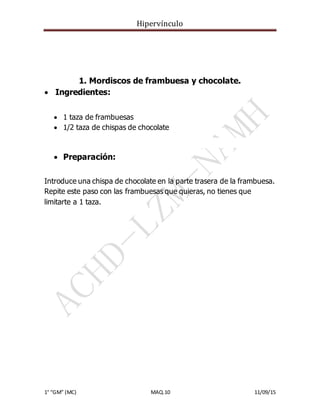 Hipervínculo
1° “GM” (MC) MAQ.10 11/09/15
1. Mordiscos de frambuesa y chocolate.
 Ingredientes:
 1 taza de frambuesas
 1/2 taza de chispas de chocolate
 Preparación:
Introduce una chispa de chocolate en la parte trasera de la frambuesa.
Repite este paso con las frambuesas que quieras, no tienes que
limitarte a 1 taza.
 