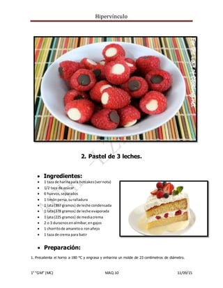 Hipervínculo
1° “GM” (MC) MAQ.10 11/09/15
2. Pastel de 3 leches.
 Ingredientes:
 1 taza de harinapara hotcakes(vernota)
 1/2 taza de azúcar
 6 huevos,separados
 1 limónpersa,suralladura
 1 lata(397 gramos) de leche condensada
 1 lata(378 gramos) de leche evaporada
 1 lata(225 gramos) de mediacrema
 2 o 3 duraznosenalmíbar,engajos
 1 chorritode amaretoo ronañejo
 1 taza de crema para batir
 Preparación:
1. Precalienta el horno a 180 °C y engrasa y enharina un molde de 23 centímetros de diámetro.
 
