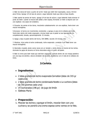 Hipervínculo
1° “GM” (MC) MAQ.10 11/09/15
2. Bate las claras de huevo a punto de turrón: hasta que estén bien esponjadas, secas y formen
picos firmes. Agrega 1/4 de taza de azúcar y sigue batiendo hasta que ésta se haya disuelto.
3. Bate aparte las yemas de huevo, agrega 1/4 de taza de azúcar y sigue batiendo hasta alcanzar el
punto de listón: cuando la mezcla esté pálida y bien espesa, formando un listón al dejarla caer con
una espátula o las aspas de la batidora.
4. Envuelve las yemas en las claras, mezclando cuidadosamente con una espátula, hasta tener una
mezcla homogénea.
5.Incorpora la harina con movimientos envolventes y agrega un poco de la ralladura de limón.
Vierte todo dentro del molde engrasado y hornea hasta que el pastel se vea ligeramente (no
completamente) dorado, aproximadamente 25 minutos.
6. Apaga y deja el pastel dentro del horno, SIN ABRIR, durante 20 minutos más.
7. Mientras, licúa juntos la leche condensada, leche evaporada y amareto o ron hasta tener una
mezcla homogénea.
8. Desmolda el pastel, pícalo varias veces con un tenedor y vierte encima la mezcla de tres leches.
Acomoda los gajos de durazno en forma decorativa sobre el centro del pastel.
9. Bate la crema para batir hasta que esté bien esponjada, colócala dentro de una manga pastelera
con una duya de estrella y decora alrededor del durazno. Espolvorea con el resto de la ralladura de
limón.
3.Carlota.
 Ingredientes:
 2 latas grandes de leche evaporada Carnation (latas de 315 gr
cada una)
 2 latas grandes de leche condensada Nestle o La Lechera (latas
de 315 gramos cada una)
 14 cucharadas (196 gr) de jugo de limón
 Galletas María
 Preparación:
1. Mezclar las leches y agregar el limón, mezclar bien con una
cuchara y se pondrá una crema espesa como vemos en la foto.
 