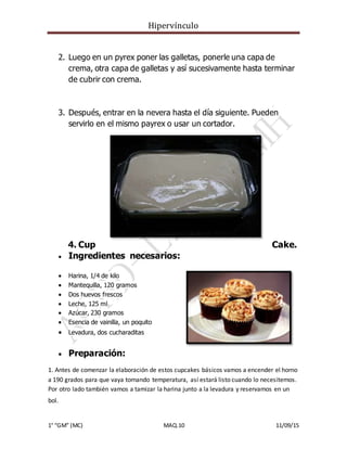 Hipervínculo
1° “GM” (MC) MAQ.10 11/09/15
2. Luego en un pyrex poner las galletas, ponerle una capa de
crema, otra capa de galletas y así sucesivamente hasta terminar
de cubrir con crema.
3. Después, entrar en la nevera hasta el día siguiente. Pueden
servirlo en el mismo payrex o usar un cortador.
4. Cup Cake.
 Ingredientes necesarios:
 Harina, 1/4 de kilo
 Mantequilla, 120 gramos
 Dos huevos frescos
 Leche, 125 ml
 Azúcar, 230 gramos
 Esencia de vainilla, un poquito
 Levadura, dos cucharaditas
 Preparación:
1. Antes de comenzar la elaboración de estos cupcakes básicos vamos a encender el horno
a 190 grados para que vaya tomando temperatura, así estará listo cuando lo necesitemos.
Por otro lado también vamos a tamizar la harina junto a la levadura y reservamos en un
bol.
 