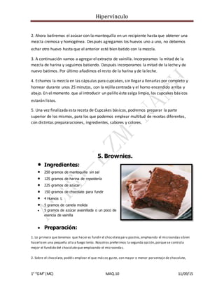 Hipervínculo
1° “GM” (MC) MAQ.10 11/09/15
2. Ahora batiremos el azúcar con la mantequilla en un recipiente hasta que obtener una
mezcla cremosa y homogénea. Después agregamos los huevos uno a uno, no debemos
echar otro huevo hasta que el anterior esté bien batido con la mezcla.
3. A continuación vamos a agregar el extracto de vainilla. Incorporamos la mitad de la
mezcla de harina y seguimos batiendo. Después incorporamos la mitad de la leche y de
nuevo batimos. Por último añadimos el resto de la harina y de la leche.
4. Echamos la mezcla en las cápsulas para cupcakes, sin llegar a llenarlas por completo y
hornear durante unos 25 minutos, con la rejilla centrada y el horno encendido arriba y
abajo. En el momento que al introducir un palillo éste salga limpio, los cupcakes básicos
estarán listos.
5. Una vez finalizada esta receta de Cupcakes básicos, podremos preparar la parte
superior de los mismos, para los que podemos emplear multitud de recetas diferentes,
con distintas prepararaciones, ingredientes, sabores y colores.
5. Brownies.
 Ingredientes:
 250 gramos de mantequilla sin sal
 125 gramos de harina de repostería
 225 gramos de azúcar
 150 gramos de chocolate para fundir
 4 Huevos L
 5 gramos de canela molida
 5 gramos de azúcar avainillada o un poco de
esencia de vainilla
 Preparación:
1. Lo primero que tenemos que hacer es fundir el chocolatepara postres,empleando el microondas o bien
hacerlo en una pequeña olla a fuego lento. Nosotros preferimos la segunda opción,porque se controla
mejor el fundido del chocolateque empleando el microondas.
2. Sobre el chocolate, podéis emplear el que más os guste, con mayor o menor porcentaje de chocolate,
 