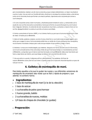 Hipervínculo
1° “GM” (MC) MAQ.10 11/09/15
pero recomendamos emplear uno de marca conocida,ya que siempre obtendremos un mejor resultado en
cuanto al sabor.Una vez esté casi fundido del todo, añadimos la mantequilla cortadaen dados,y derretimos
junto con el chocolate,hasta que formen una mezcla perfecta. Apartamos este recipiente para volver a
usarlo después.
3. En otro recipiente vamos a batir los huevos, añadiendo posteriormente el azúcar, y removiendo con la
ayuda de unas varillasmanualeso una batidora,hasta quese forme una pasta blanquecina,con el azúcar
bien integrado. Vertemos el contenido de este recipiente en el primero, y volvemos a mezclar bien con las
varillas.Agregad también la canela y la vainilla o el azúcar avainillado.
4. Vamos a precalentar el horno a 180ºC, si no lo hemos hecho ya,para que alcanceesa temperatura antes
de meter el molde para el Brownie.
5. Sobre el molde, podemos emplear uno de silicona,o bien forrar uno tradicional con papel vegetal, para
evitar que se pegue la masa.Particularmente preferimos un molde de silicona,porquees muy manejabley
nos da buenos resultados siempre,pero cada uno que emplee el que prefiera o tenga a mano.
6. Vertemos la masa en el molde elegido, que metemos después en el horno durante unos 25-30 minutos,
con el calor activado tanto arriba como abajo.Antes de que finaliceesetiempo os recomendamos pinchar
el Brownie y comprobar que el interior está bien horneado. Un buenBrownie debe estar bien hecho por
fuera y algo menos por dentro, para que tenga esa textura tan característica del mismo.
7. Una vez esté en su punto, lo dejamos enfriar y desmoldamos.Y ya podemos disfrutar de
nuestro Brownie casero,bien tal cual o bien si queréis junto con un poco de chocolatelíquido o un poco de
nata por encima.
6. Galletas de mantequilla de maní.
Para todos aquellos a los que le gustan las nueces y sus diferentes variaciones de
mantequilla les encantará esta receta que es fácil y rápida de preparar y que
además no contiene harina.
 Ingredientes:
 1 taza de mantequilla de maní (o la de tu elección)
 1 taza de azúcar
 1 cucharadita de polvo para hornear
 1 huevo grande, batido
 2 cucharaditas de nueces, molidas
 1/4 taza de chispas de chocolate (si gustas)
 Preparación:
 
