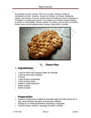 Hipervínculo
1° “GM” (MC) MAQ.10 11/09/15

Pre-calienta el horno a tantos 180°C. En un tazón mediano mezcla la
mantequilla de maní, el azúcar, el polvo de hornear y el huevo. Agrega las
nueces y las chispas. Con una cuchara forma 24 bolitas de masa y colócalas en
2 charolas o en papel para hornear. Con ayuda de un tenedor puedes hacerle
un patrón en cada galleta. Hornea durante 15 minutos y gira la hoja o la charola.
Hornea hasta que las galletas estén doradas. Deja enfriar y disfruta.
7. Choco-Flan
 Ingredientes:
 1 caja de harina para preparar pastel de chocolate
 1 taza de harina para hotcakes
 3 huevos
 1 taza de leche condensada
 1 taza de leche entera
 Canela o vainilla (opcional)
 Cajeta al gusto
 Nueces al gusto
 Preparación:
 Prepare la mezcla para el pastel de chocolate según las instrucciones de la
caja, adicionalmente agruegue la harina para hotcakes.
 Coloque en un molde previamente enharinado y engrasado.
 Licúe los huevos, la leche y agruegue la canela o vainilla.
 