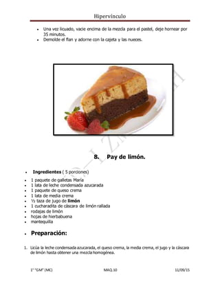 Hipervínculo
1° “GM” (MC) MAQ.10 11/09/15
 Una vez licuado, vacie encima de la mezcla para el pastel, deje hornear por
35 minutos.
 Demolde el flan y adorne con la cajeta y las nueces.
8. Pay de limón.
 Ingredientes ( 5 porciones)
 1 paquete de galletas María
 1 lata de leche condensada azucarada
 1 paquete de queso crema
 1 lata de media crema
 ½ taza de jugo de limón
 1 cucharadita de cáscara de limón rallada
 rodajas de limón
 hojas de hierbabuena
 mantequilla
 Preparación:
1. Licúa la leche condensada azucarada, el queso crema, la media crema, el jugo y la cáscara
de limón hasta obtener una mezcla homogénea.
 