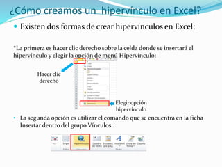 ¿Cómo creamos un hipervínculo en Excel?
 Existen dos formas de crear hipervínculos en Excel:
*La primera es hacer clic derecho sobre la celda donde se insertará el
hipervínculo y elegir la opción de menú Hipervínculo:
• La segunda opción es utilizar el comando que se encuentra en la ficha
Insertar dentro del grupo Vínculos:
Hacer clic
derecho
Elegir opción
hipervínculo
 