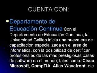 CUENTA CON: Departamento de  Educación Continua  Con el Departamento de Educación Continua, la Universidad Galileo inicia una nueva era de capacitación especializada en el área de informática, con la posibilidad de certificar profesionales de las más prestigiosas casas de software en el mundo, tales como:  Cisco ,  Microsoft ,  CompTIA ,  Alias Wavefront , etc. 