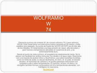 Elemento químico de símbolo W, de número atómico 74 y peso atómico
183.85. Este metal tiene una estructura cúbica centrada en el cuerpo y brillo
metálico gris plateado. Su punto de fusión de 3410ºC (6170ºF) es el más alto
de los metales. El metal exhibe una baja presión de vapor, alta densidad y
gran fuerza a temperaturas elevadas en ausencia de aire, y es
extremadamente duro.
Desde el punto de vista químico, el tungsteno es relativamente inerte. No lo
atacan con facilidad los ácidos comunes, los álcalis o el agua regia. Reacciona
con una mezcla de ácidos nítrico y fluorhídrico. Las sales oxidantes fundidas,
como el nitrito de sodio, lo atacan fácilmente. El cloro, el el yodo, el dióxido
decalvo, el monóxido de carbono y el azufre gaseosos reaccionan con
tungsteno sólo a altas temperaturas. El carbono, el boro, el silicio y el
nitrógeno también forman compuestos con él a temperaturas elevadas; con
hidrógeno no reacciona.
REGRESAR
WOLFRAMIO
W
74
 