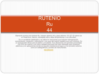Elemento químico de símbolo Ru, número atómico 44 y peso atómico 101.07. El rutenio es
un metal duro, blanco, manejable sólo a altas temperaturas y con dificultad.
Es un excelente catalizador y se utiliza en reacciones que incluyen hidrogenación,
isomerización, oxidación y reformación. Los usos del rutenio metálico puro son mínimos. Es
un endurecedor eficaz para el platino y el paladio. Sus aleaciones con grandes porcentajes
(30-70%) de rutenio y con otros metales preciosos han sido utilizadas para contactos
eléctricos y en aplicaciones donde se requiere resistencia al agua y a la corrosión extrema
como en estilográficas y pivotes de instrumentos.
REGRESAR
RUTENIO
Ru
44
 