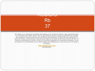 El rubidio es un elemento bastante abundante en la corteza terrestre y está presente hasta
en 310 partes por millón (ppm). Por su abundancia ocupa un lugar justamente por debajo
del carbono y el cloro y por encima del flúor y del estroncio. El agua de mar contiene 0.2
ppm de rubidio, concentración que (aunque baja) es el doble de la concentración de litio. El
rubidio es semejante al cesio y al litio en que está integrado en minerales complejos; no se
encuentra en la naturaleza como sales simples de halogenuros, como ocurre con el sodio y
el potasio.
TABLA PERIÓDICA.pptx
REGRESAR
RUBIDIO
Rb
37
 