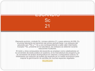 Elemento químico, símbolo Sc, número atómico 21 y peso atómico 44.956. Es
el primer elemento de transición del primer periodo largo. Los isótopos del
escandio son 40Sc y 51 Sc y uno correspondiente a cada valor intermedio.
Excepto 45Sc, presente en la naturaleza, los isótopos se obtienen durante
reacciones nucleares.
El óxido y otros compuestos del escandio se emplean como catalizadores en
la conversión de ácido acético en acetona, en la manufactura de propanol y en
la conversión de ácidos dicarboxílicos en cetonas y compuestos cíclicos. El
tratamiento con solución de sulfato de escandio es un medio económico para
mejorar la germinación de semillas de muchas especies vegetales.
REGRESAR
ESCANDIO
Sc
21
 