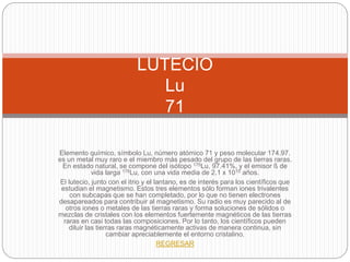 Elemento químico, símbolo Lu, número atómico 71 y peso molecular 174.97.
es un metal muy raro e el miembro más pesado del grupo de las tierras raras.
En estado natural, se compone del isótopo 175Lu, 97.41%, y el emisor ß de
vida larga 176Lu, con una vida media de 2.1 x 1010 años.
El lutecio, junto con el itrio y el lantano, es de interés para los científicos que
estudian el magnetismo. Estos tres elementos sólo forman iones trivalentes
con subcapas que se han completado, por lo que no tienen electrones
desapareados para contribuir al magnetismo. Su radio es muy parecido al de
otros iones o metales de las tierras raras y forma soluciones de sólidos o
mezclas de cristales con los elementos fuertemente magnéticos de las tierras
raras en casi todas las composiciones. Por lo tanto, los científicos pueden
diluir las tierras raras magnéticamente activas de manera continua, sin
cambiar apreciablemente el entorno cristalino.
REGRESAR
LUTECIO
Lu
71
 