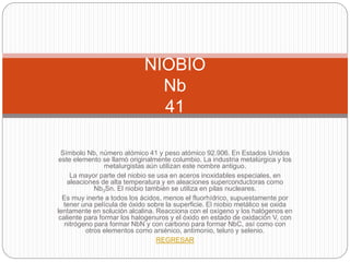 Símbolo Nb, número atómico 41 y peso atómico 92.906. En Estados Unidos
este elemento se llamó originalmente columbio. La industria metalúrgica y los
metalurgistas aún utilizan este nombre antiguo.
La mayor parte del niobio se usa en aceros inoxidables especiales, en
aleaciones de alta temperatura y en aleaciones superconductoras como
Nb3Sn. El niobio también se utiliza en pilas nucleares.
Es muy inerte a todos los ácidos, menos el fluorhídrico, supuestamente por
tener una película de óxido sobre la superficie. El niobio metálico se oxida
lentamente en solución alcalina. Reacciona con el oxígeno y los halógenos en
caliente para formar los halogenuros y el óxido en estado de oxidación V, con
nitrógeno para formar NbN y con carbono para formar NbC, así como con
otros elementos como arsénico, antimonio, teluro y selenio.
REGRESAR
NIOBIO
Nb
41
 