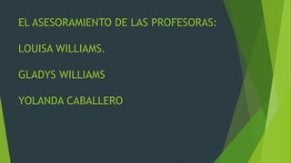 EL ASESORAMIENTO DE LAS PROFESORAS: 
LOUISA WILLIAMS. 
GLADYS WILLIAMS 
YOLANDA CABALLERO 
