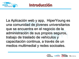 Introducción
La Aplicación web y app, HiperYoung es
una comunidad de jóvenes universitarios
que se encuentra en el negocio de la
administración de sus propios seguros,
trabajo de traslado de vehículos y
capacitación continua, a través de un
medios multimedial y redes socioales.

 