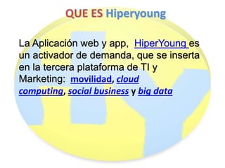 QUE ES Hiperyoung 
La Aplicación web y app, HiperYoung es 
un activador de demanda, que se inserta 
en la tercera plataforma de TI y 
Marketing: movilidad, cloud 
computing, social business y big data 
 