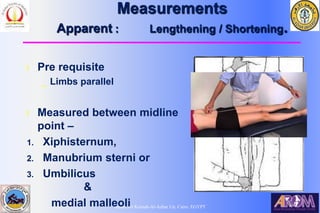 Bahaa Ali Kornah-Al-Azhar Un. Cairo. EGYPT
Measurements
Apparent : Lengthening / Shortening.
l Pre requisite
_ Limbs parallel
l Measured between midline
point –
1. Xiphisternum,
2. Manubrium sterni or
3. Umbilicus
&
medial malleoli
 