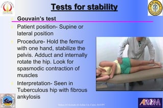 Bahaa Ali Kornah-Al-Azhar Un. Cairo. EGYPT
Tests for stability
l Gouvain’s test
l Patient position- Supine or
lateral position
l Procedure- Hold the femur
with one hand, stabilize the
pelvis. Adduct and internally
rotate the hip. Look for
spasmodic contraction of
muscles
l Interpretation- Seen in
Tuberculous hip with fibrous
ankylosis
 