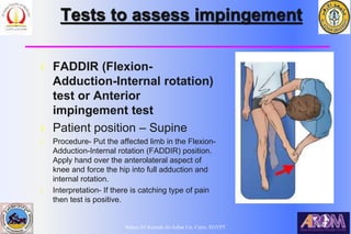Bahaa Ali Kornah-Al-Azhar Un. Cairo. EGYPT
Tests to assess impingement
l FADDIR (Flexion-
Adduction-Internal rotation)
test or Anterior
impingement test
l Patient position – Supine
l Procedure- Put the affected limb in the Flexion-
Adduction-Internal rotation (FADDIR) position.
Apply hand over the anterolateral aspect of
knee and force the hip into full adduction and
internal rotation.
l Interpretation- If there is catching type of pain
then test is positive.
 