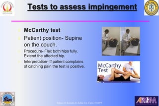 Bahaa Ali Kornah-Al-Azhar Un. Cairo. EGYPT
Tests to assess impingement
l McCarthy test
l Patient position- Supine
on the couch.
l Procedure- Flex both hips fully.
Extend the affected hip.
l Interpretation- If patient complains
of catching pain the test is positive.
 