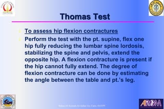 Bahaa Ali Kornah-Al-Azhar Un. Cairo. EGYPT
Thomas Test
l To assess hip flexion contractures
l Perform the test with the pt. supine, flex one
hip fully reducing the lumbar spine lordosis,
stabilizing the spine and pelvis, extend the
opposite hip. A flexion contracture is present if
the hip cannot fully extend. The degree of
flexion contracture can be done by estimating
the angle between the table and pt.’s leg.
 