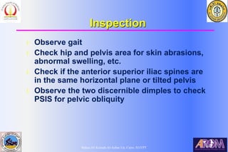 Bahaa Ali Kornah-Al-Azhar Un. Cairo. EGYPT
Inspection
l Observe gait
l Check hip and pelvis area for skin abrasions,
abnormal swelling, etc.
l Check if the anterior superior iliac spines are
in the same horizontal plane or tilted pelvis
l Observe the two discernible dimples to check
PSIS for pelvic obliquity
 