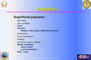 Bahaa Ali Kornah-Al-Azhar Un. Cairo. EGYPT
Palpation
l Superficial palpation
_ Skin temp
_ Skin condition
_ Scars
_ Sinuses :
• Margins, Discharge, adherence to bone
_ tenderness,
_ bony thickening or
_ swelling,
_ soft tissue mass or defect.
_ Medial malleolus
• How to feel?
• Level & direction
_ Heel Level
 