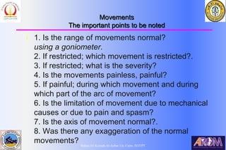 Bahaa Ali Kornah-Al-Azhar Un. Cairo. EGYPT
Movements
The important points to be noted
l 1. Is the range of movements normal?
using a goniometer.
2. If restricted; which movement is restricted?.
3. If restricted; what is the severity?
4. Is the movements painless, painful?
5. If painful; during which movement and during
which part of the arc of movement?
6. Is the limitation of movement due to mechanical
causes or due to pain and spasm?
7. Is the axis of movement normal?.
8. Was there any exaggeration of the normal
movements?
 