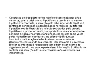 • A secreção do lobo posterior da hipófise é controlada por sinais
nervosos, que se originam no hipotálamo e terminam na neuro-
hipófise. Em contraste, a secreção pelo lobo anterior da hipófise é
controlada por hormônios denominados hormônios (ou fatores)
hipotalâmicos de liberação ou inibição secretados pelo próprio
hipotálamo e, posteriormente, transportados até a adeno-hipófise
por meio de pequenos vasos sanguíneos, conhecidos como vasos
porta hipotalâmico-hipofisários. Na adeno-hipófise, esses
hormônios de liberação e inibição atuam sobre as células
glandulares, controlando sua secreção. O hipotálamo é um centro
coletor da informação relacionada com o bem-estar interno do
organismo, sendo que grande parte dessa informação é utilizada no
controle das secreções dos numerosos hormônios hipofisários
importantes.
 