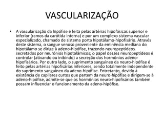 VASCULARIZAÇÃO
• A vascularização da hipófise é feita pelas artérias hipofásicas superior e
inferior (ramos da carótida interna) e por um complexo sistema vascular
especializado, chamado de sistema porta hipotálamo-hipofisário. Através
deste sistema, o sangue venoso proveniente da eminência mediana do
hipotálamo se dirige à adeno-hipófise, trazendo neuropeptídeos
secretados por neurônios hipotalâmicos; o papel desses neuropeptídeos é
controlar (ativando ou inibindo) a secreção dos hormônios adeno-
hipofisários. Por outro lado, o suprimento sanguíneo da neuro-hipófise é
feito pelas artérias hipofisárias inferiores, sendo totalmente independente
do suprimento sanguíneo da adeno-hipófise. Entretanto, devido à
existência de capilares curtos que partem da neuro-hipófise e dirigem-se à
adeno-hipófise, admite-se que os hormônios neuro-hipofisários também
possam influenciar o funcionamento da adeno-hipófise.
 